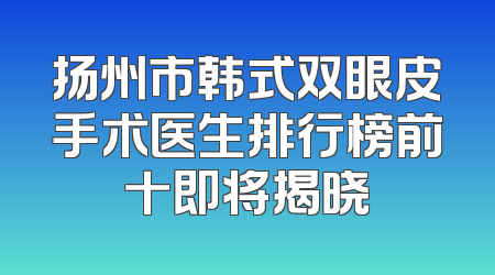 扬州市韩式双眼皮手术医生排行榜前十即将揭晓