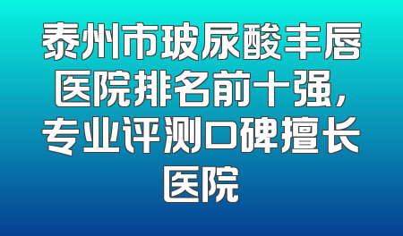 泰州市玻尿酸丰唇医院排名前十强，专业评测口碑擅长医院