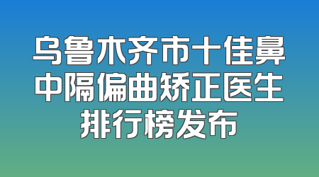 乌鲁木齐市十佳鼻中隔偏曲矫正医生排行榜发布