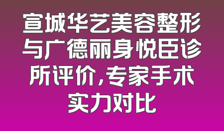 宣城华艺美容整形与广德丽身悦臣诊所评价，专家手术实力对比