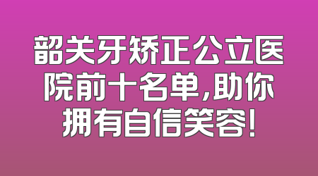 韶关牙矫正公立医院前十名单，助你拥有自信笑容！