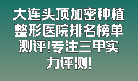 大连头顶加密种植整形医院排名榜单测评！专注三甲实力评测！