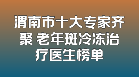 渭南市十大专家齐聚 老年斑冷冻治疗医生榜单