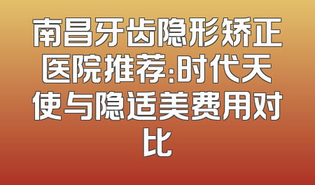 南昌牙齿隐形矫正医院推荐：时代天使与隐适美费用对比