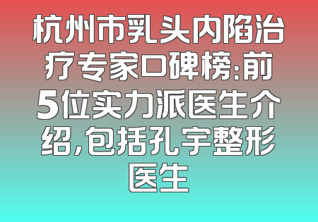 杭州市乳头内陷治疗专家口碑榜：前5位实力派医生介绍，包括孔宇整形医生