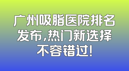 广州吸脂医院排名发布，热门新选择不容错过！