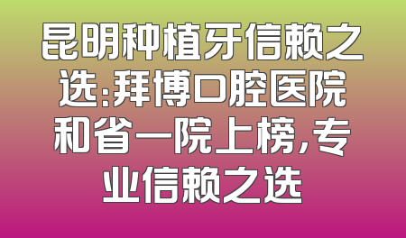 昆明种植牙信赖之选：拜博口腔医院和省一院上榜，专业信赖之选