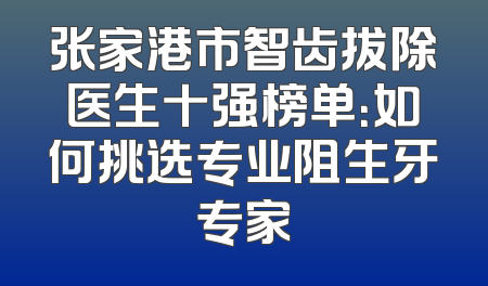张家港市智齿拔除医生十强榜单：如何挑选专业阻生牙专家