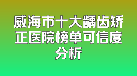 威海市十大龋齿矫正医院榜单可信度分析