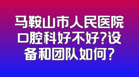马鞍山市人民医院口腔科好不好？设备和团队如何？