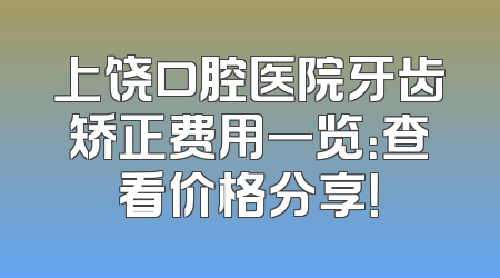 上饶口腔医院牙齿矫正费用一览：查看价格分享！