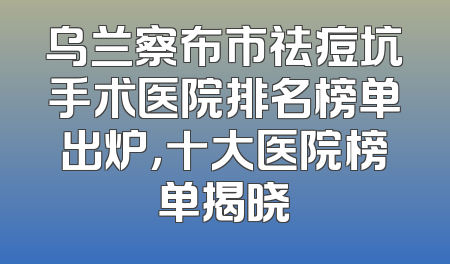 乌兰察布市祛痘坑手术医院排名榜单出炉，十大医院榜单揭晓