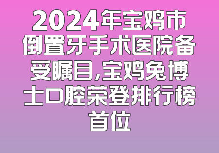 2024年宝鸡市倒置牙手术医院备受瞩目，宝鸡兔博士口腔荣登排行榜首位