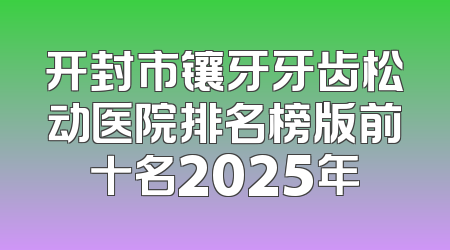 开封市镶牙牙齿松动医院排名榜版前十名2025年