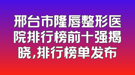 邢台市隆唇整形医院排行榜前十强揭晓，排行榜单发布