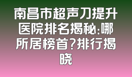 南昌市超声刀提升医院排名揭秘：哪所居榜首？排行揭晓