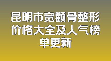 昆明市宽颧骨整形价格大全及人气榜单更新