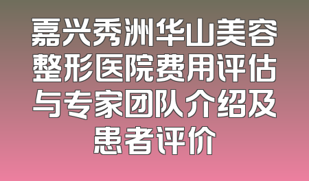 嘉兴秀洲华山美容整形医院费用评估与专家团队介绍及患者评价