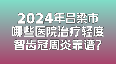 2024年吕梁市哪些医院治疗轻度智齿冠周炎靠谱？