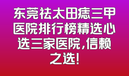 东莞祛太田痣三甲医院排行榜精选心选三家医院，信赖之选！