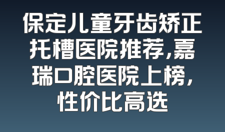 保定儿童牙齿矫正托槽医院推荐，嘉瑞口腔医院上榜，性价比高选