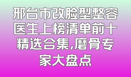 邢台市改脸型整容医生上榜清单前十精选合集，磨骨专家大盘点