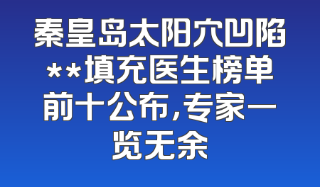 秦皇岛太阳穴凹陷**填充医生榜单前十公布，专家一览无余