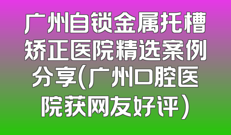广州自锁金属托槽矫正医院精选案例分享（广州口腔医院获网友好评）