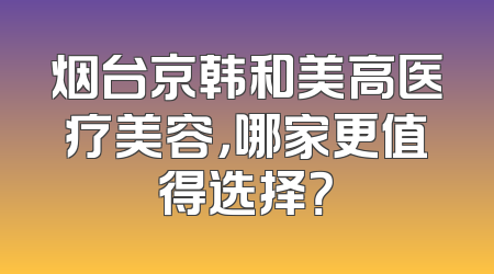 烟台京韩和美高医疗美容，哪家更值得选择？