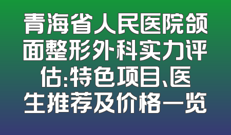 青海省人民医院颌面整形外科实力评估：特色项目、医生推荐及价格一览