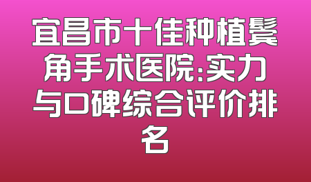 宜昌市十佳种植鬓角手术医院：实力与口碑综合评价排名