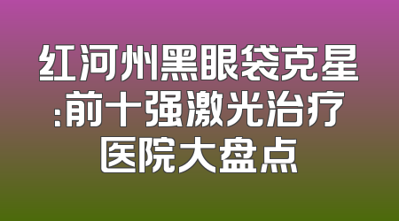 红河州黑眼袋克星：前十强激光治疗医院大盘点