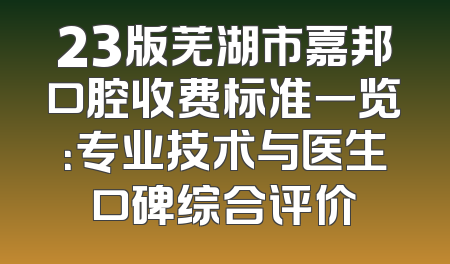 23版芜湖市嘉邦口腔收费标准一览：专业技术与医生口碑综合评价