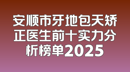 安顺市牙地包天矫正医生前十实力分析榜单2025