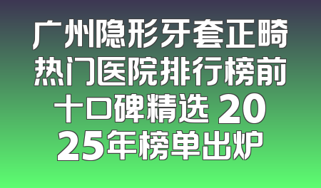 广州隐形牙套正畸热门医院排行榜前十口碑精选 2025年榜单出炉