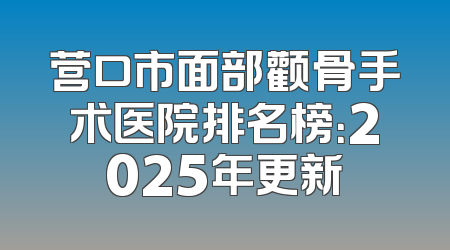 营口市面部颧骨手术医院排名榜：2025年更新