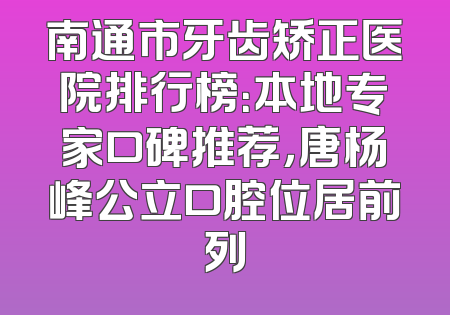 南通市牙齿矫正医院排行榜：本地专家口碑推荐，唐杨峰公立口腔位居前列