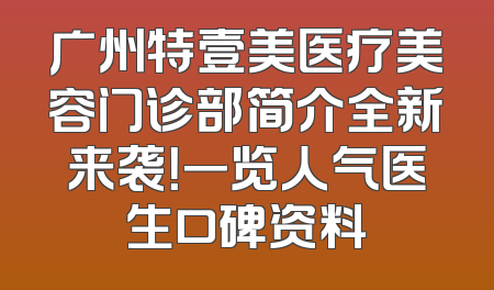 广州特壹美医疗美容门诊部简介全新来袭！一览人气医生口碑资料