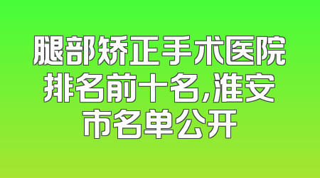 腿部矫正手术医院排名前十名，淮安市名单公开