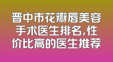 晋中市花瓣唇美容手术医生排名，性价比高的医生推荐