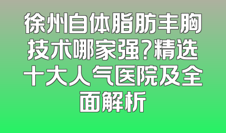 徐州自体脂肪丰胸技术哪家强？精选十大人气医院及全面解析