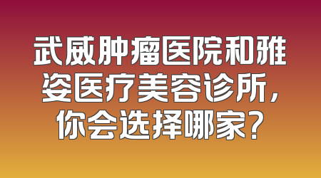 武威肿瘤医院和雅姿医疗美容诊所，你会选择哪家？