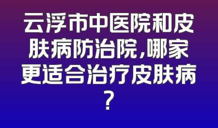云浮市中医院和皮肤病防治院，哪家更适合治疗皮肤病？