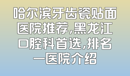 哈尔滨牙齿瓷贴面医院推荐，黑龙江口腔科首选，排名一医院介绍