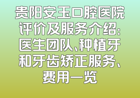 贵阳安玉口腔医院评价及服务介绍：医生团队、种植牙和牙齿矫正服务、费用一览