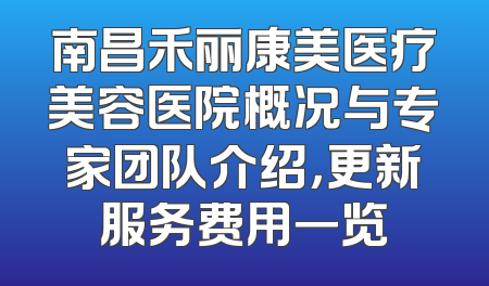 南昌禾丽康美医疗美容医院概况与专家团队介绍，更新服务费用一览