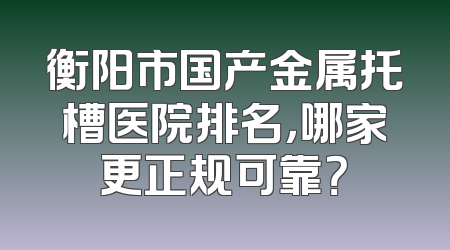 衡阳市国产金属托槽医院排名，哪家更正规可靠？