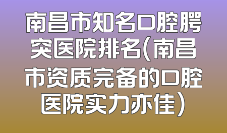 南昌市知名口腔腭突医院排名（南昌市资质完备的口腔医院实力亦佳）