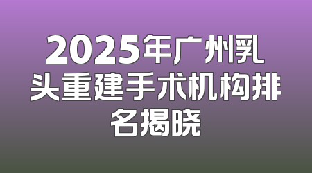 2025年广州乳头重建手术机构排名揭晓
