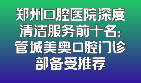 郑州口腔医院深度清洁服务前十名：管城美奥口腔门诊部备受推荐